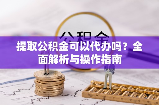 酉阳提取公积金可以代办吗？全面解析与操作指南