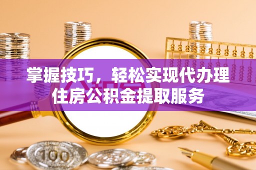 酉阳掌握技巧，轻松实现代办理住房公积金提取服务
