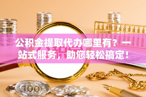 酉阳公积金提取代办哪里有？一站式服务，助您轻松搞定！