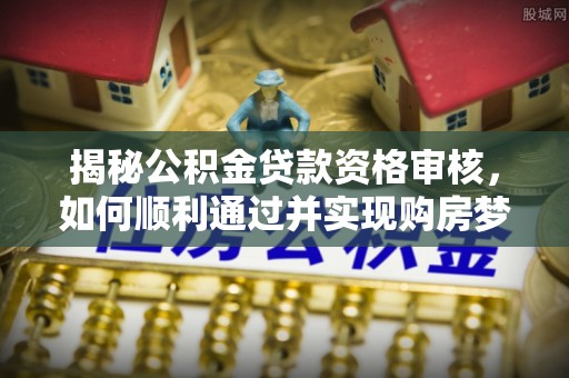 酉阳揭秘公积金贷款资格审核，如何顺利通过并实现购房梦想