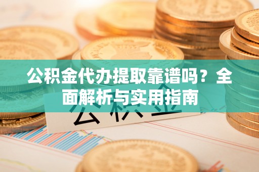 酉阳公积金代办提取靠谱吗？全面解析与实用指南