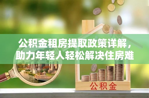 酉阳公积金租房提取政策详解，助力年轻人轻松解决住房难题