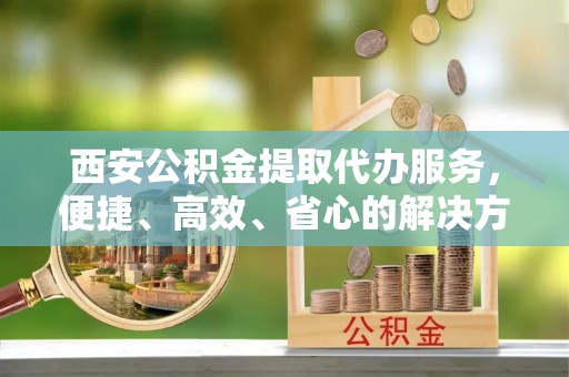 酉阳西安公积金提取代办服务，便捷、高效、省心的解决方案