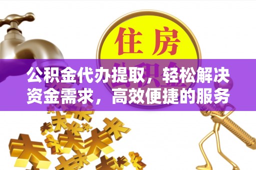 酉阳公积金代办提取，轻松解决资金需求，高效便捷的服务选择