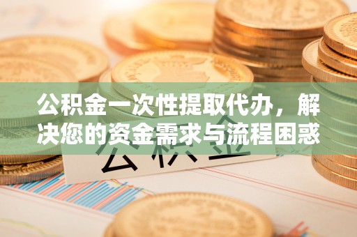 酉阳公积金一次性提取代办，解决您的资金需求与流程困惑