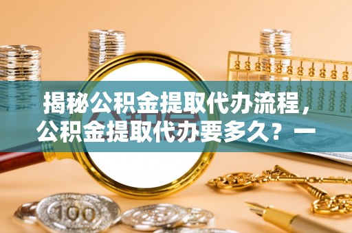 酉阳揭秘公积金提取代办流程，公积金提取代办要多久？一文读懂