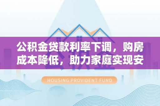 酉阳公积金贷款利率下调，购房成本降低，助力家庭实现安居梦