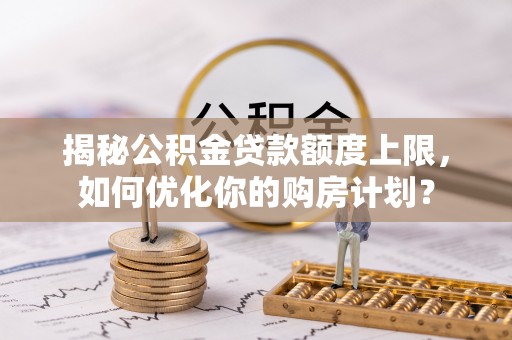 酉阳揭秘公积金贷款额度上限，如何优化你的购房计划？