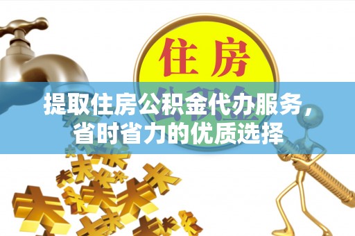 酉阳提取住房公积金代办服务，省时省力的优质选择