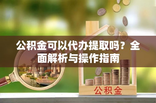 酉阳公积金可以代办提取吗？全面解析与操作指南