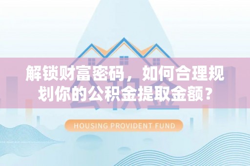 酉阳解锁财富密码，如何合理规划你的公积金提取金额？
