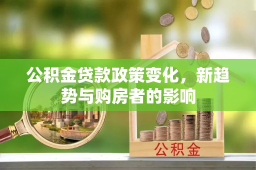 酉阳公积金贷款政策变化，新趋势与购房者的影响