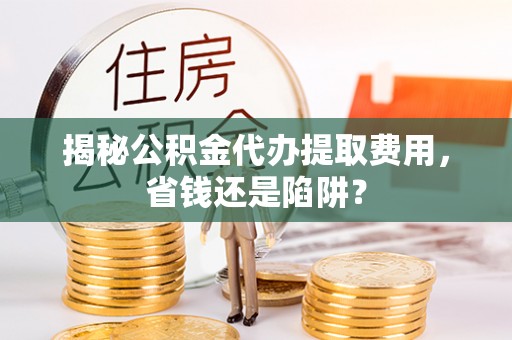 酉阳揭秘公积金代办提取费用，省钱还是陷阱？
