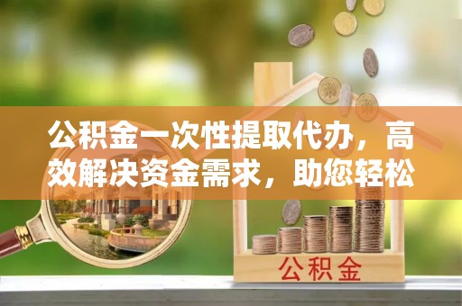 酉阳公积金一次性提取代办，高效解决资金需求，助您轻松应对生活难题