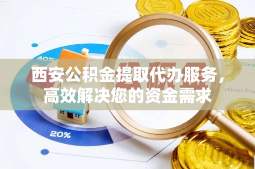 酉阳西安公积金提取代办服务，高效解决您的资金需求