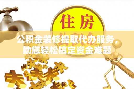 酉阳公积金装修提取代办服务，助您轻松搞定资金难题