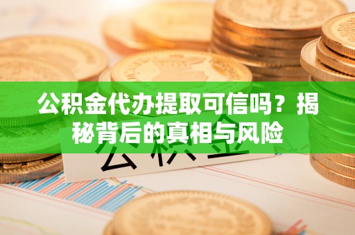 酉阳公积金代办提取可信吗？揭秘背后的真相与风险