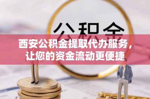 酉阳西安公积金提取代办服务，让您的资金流动更便捷
