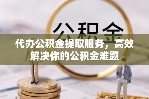 酉阳代办公积金提取服务，高效解决你的公积金难题