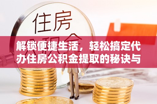 酉阳解锁便捷生活，轻松搞定代办住房公积金提取的秘诀与技巧