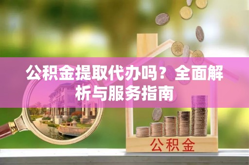 酉阳公积金提取代办吗？全面解析与服务指南
