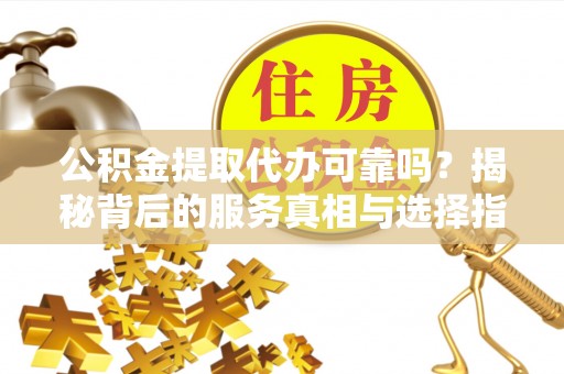 酉阳公积金提取代办可靠吗？揭秘背后的服务真相与选择指南