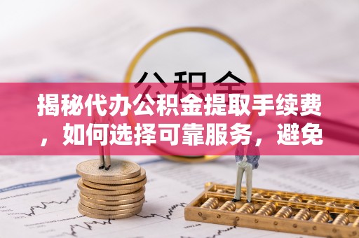 酉阳揭秘代办公积金提取手续费，如何选择可靠服务，避免隐形陷阱