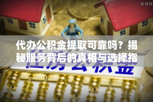 酉阳代办公积金提取可靠吗？揭秘服务背后的真相与选择指南