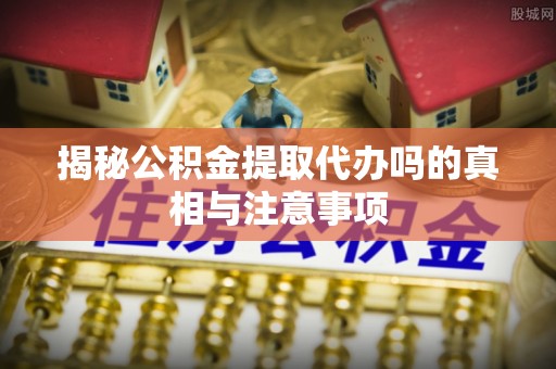 酉阳揭秘公积金提取代办吗的真相与注意事项