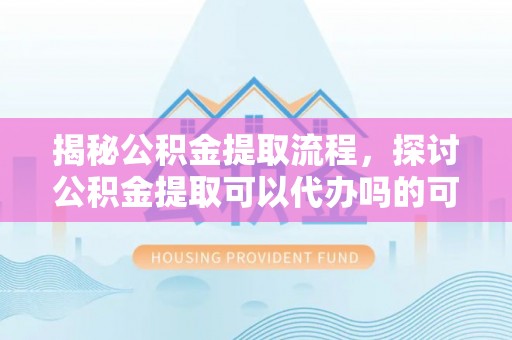 酉阳揭秘公积金提取流程，探讨公积金提取可以代办吗的可行性与注意事项