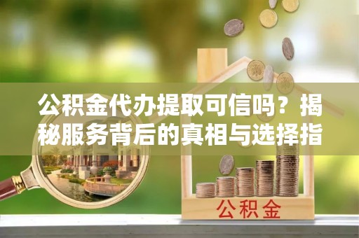 酉阳公积金代办提取可信吗？揭秘服务背后的真相与选择指南