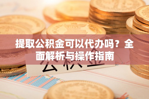 酉阳提取公积金可以代办吗？全面解析与操作指南