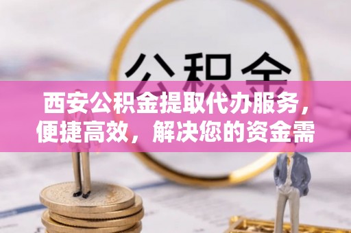 酉阳西安公积金提取代办服务，便捷高效，解决您的资金需求
