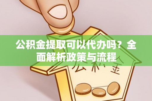酉阳公积金提取可以代办吗？全面解析政策与流程