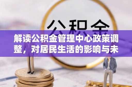 酉阳解读公积金管理中心政策调整，对居民生活的影响与未来展望