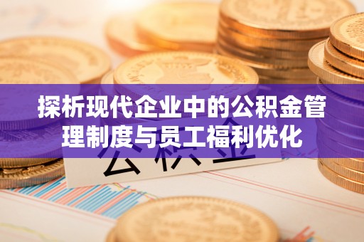 酉阳探析现代企业中的公积金管理制度与员工福利优化
