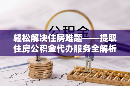 酉阳轻松解决住房难题——提取住房公积金代办服务全解析
