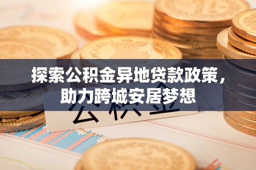 酉阳探索公积金异地贷款政策，助力跨城安居梦想