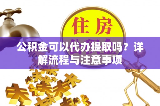 酉阳公积金可以代办提取吗？详解流程与注意事项