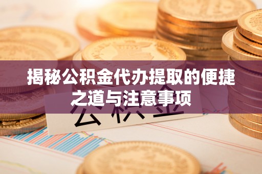 酉阳揭秘公积金代办提取的便捷之道与注意事项