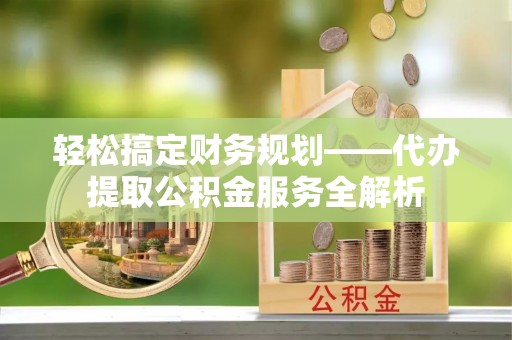 酉阳轻松搞定财务规划——代办提取公积金服务全解析