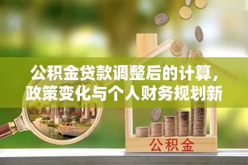 酉阳公积金贷款调整后的计算，政策变化与个人财务规划新思路
