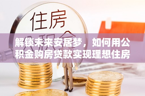 酉阳解锁未来安居梦，如何用公积金购房贷款实现理想住房计划