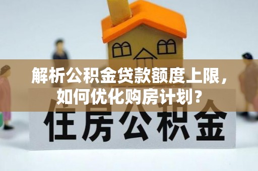 酉阳解析公积金贷款额度上限，如何优化购房计划？