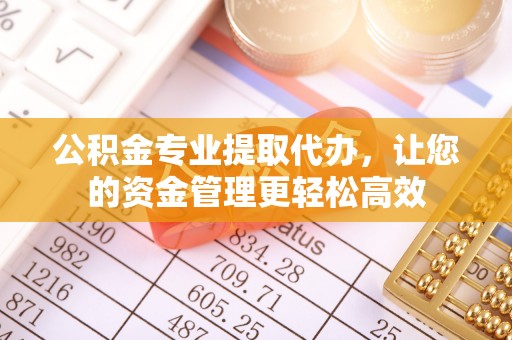 酉阳公积金专业提取代办，让您的资金管理更轻松高效