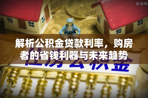 酉阳解析公积金贷款利率，购房者的省钱利器与未来趋势