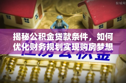 酉阳揭秘公积金贷款条件，如何优化财务规划实现购房梦想