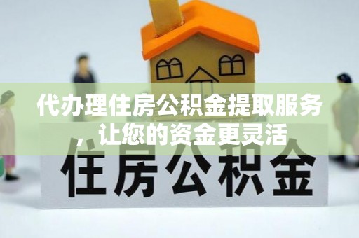 酉阳代办理住房公积金提取服务，让您的资金更灵活