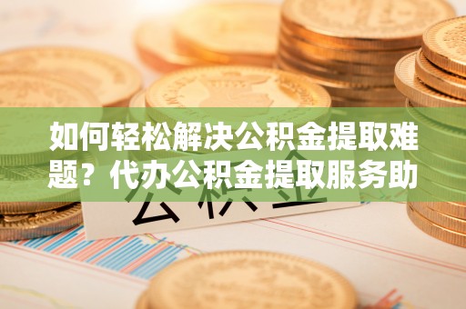 酉阳如何轻松解决公积金提取难题？代办公积金提取服务助您一臂之力