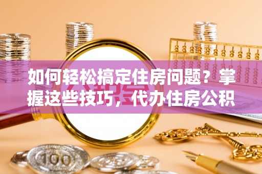 酉阳如何轻松搞定住房问题？掌握这些技巧，代办住房公积金提取不再难